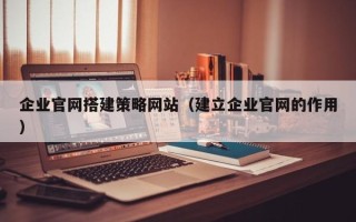 绍兴企业官网搭建策略网站（建立企业官网的作用）