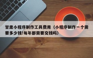 绍兴甘肃小程序制作工具费用（小程序制作一个需要多少钱!每年都需要交钱吗）