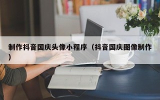 绍兴制作抖音国庆头像小程序（抖音国庆图像制作）