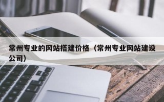 绍兴常州专业的网站搭建价格（常州专业网站建设公司）