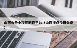 绍兴山西头条小程序制作平台（山西视点今日头条）